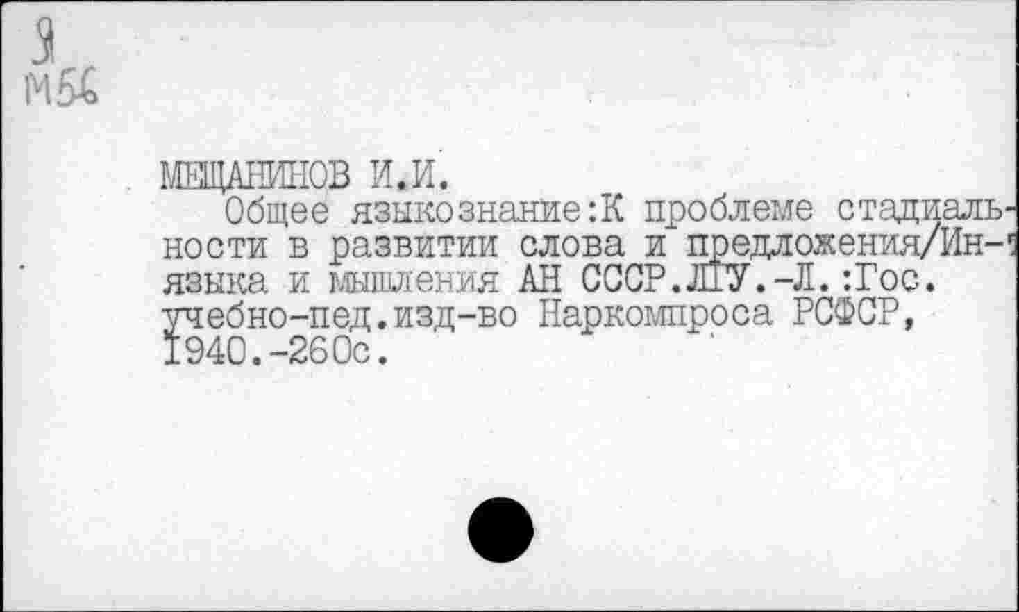 ﻿. МЕЩАНИНОВ И.И.
Общее языкознание:К проблеме стадиаль ности в развитии слова и предложения/Ин-языка и мышления АН СССР.ЛГУ.-Л. :Гос. учебно-пед.изд-во Наркомпроса РСФСР, 1940.-260с.